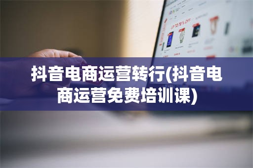 抖音电商运营转行(抖音电商运营免费培训课)
