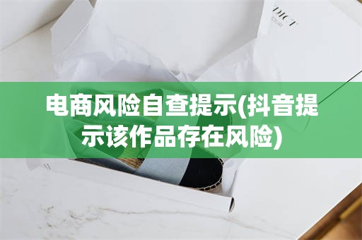 电商风险自查提示(抖音提示该作品存在风险)