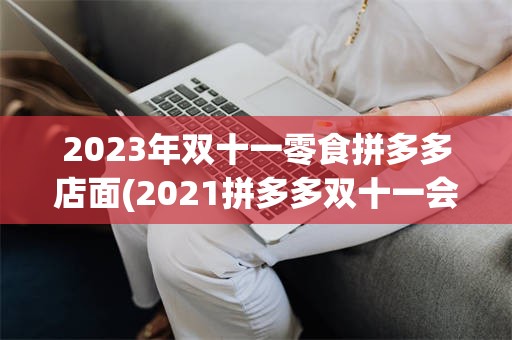 2023年双十一零食拼多多店面(2021拼多多双十一会搞什么活动)