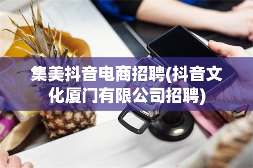集美抖音电商招聘(抖音文化厦门有限公司招聘)