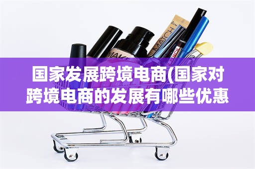 国家发展跨境电商(国家对跨境电商的发展有哪些优惠政策)