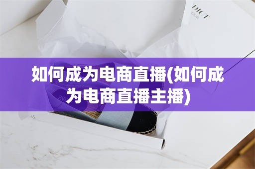 如何成为电商直播(如何成为电商直播主播)
