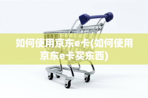 如何使用京东e卡(如何使用京东e卡买东西)