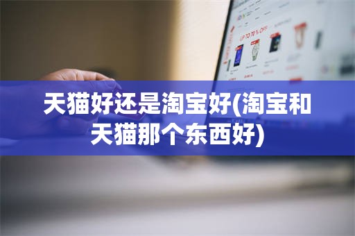 天猫好还是淘宝好(淘宝和天猫那个东西好)