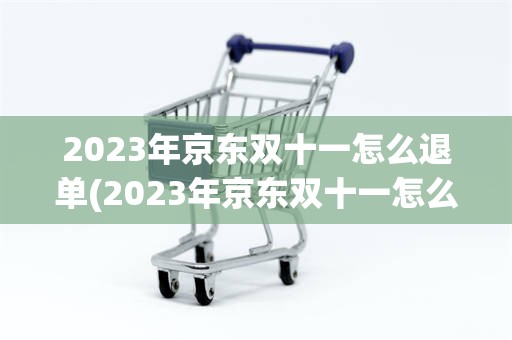 2023年京东双十一怎么退单(2023年京东双十一怎么退单呢)