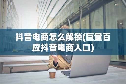 抖音电商怎么解锁(巨量百应抖音电商入口)