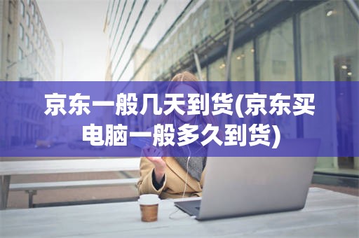 京东一般几天到货(京东买电脑一般多久到货)