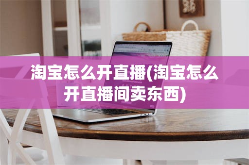 淘宝怎么开直播(淘宝怎么开直播间卖东西)