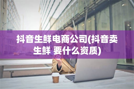 抖音生鲜电商公司(抖音卖生鲜 要什么资质)