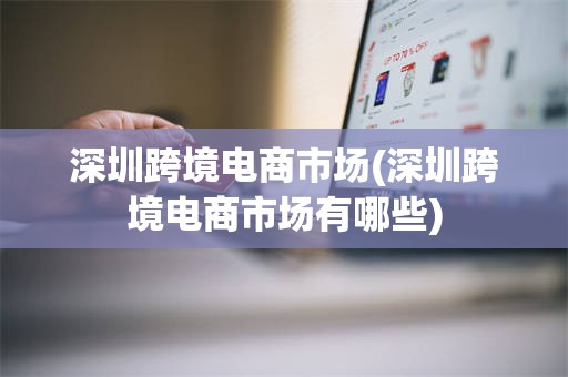 深圳跨境电商市场(深圳跨境电商市场有哪些)