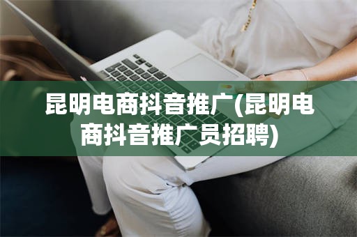 昆明电商抖音推广(昆明电商抖音推广员招聘)