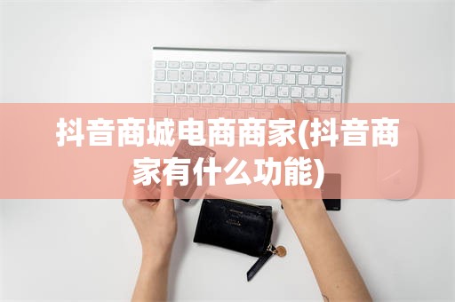 抖音商城电商商家(抖音商家有什么功能)
