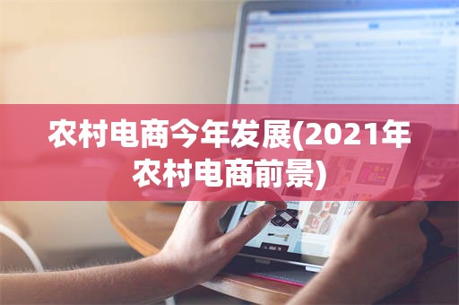 农村电商今年发展(2021年农村电商前景)
