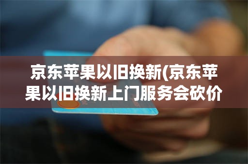 京东苹果以旧换新(京东苹果以旧换新上门服务会砍价吗)