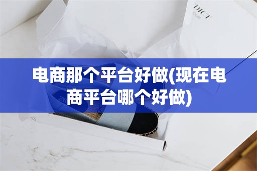 电商那个平台好做(现在电商平台哪个好做)