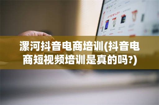 漯河抖音电商培训(抖音电商短视频培训是真的吗?)