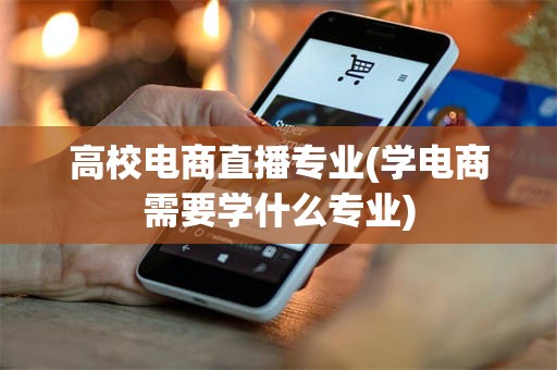 高校电商直播专业(学电商需要学什么专业)