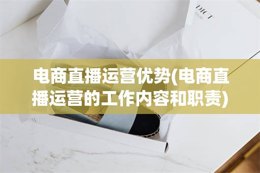 电商直播运营优势(电商直播运营的工作内容和职责)