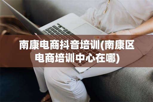 南康电商抖音培训(南康区电商培训中心在哪)