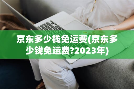 京东多少钱免运费(京东多少钱免运费?2023年)