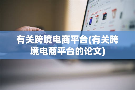 有关跨境电商平台(有关跨境电商平台的论文)