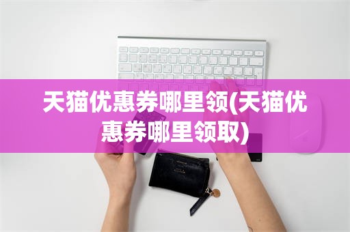 天猫优惠券哪里领(天猫优惠券哪里领取)