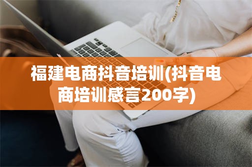 福建电商抖音培训(抖音电商培训感言200字)
