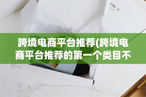 跨境电商平台推荐(跨境电商平台推荐的第一个类目不一定是最优类目)
