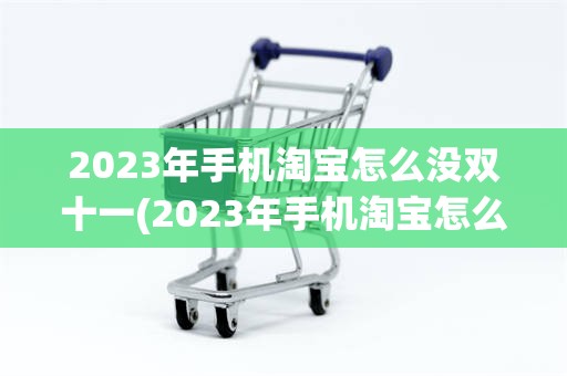 2023年手机淘宝怎么没双十一(2023年手机淘宝怎么没双十一活动了呢)