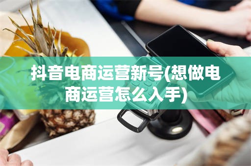 抖音电商运营新号(想做电商运营怎么入手)