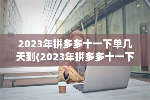 2023年拼多多十一下单几天到(2023年拼多多十一下单几天到账)