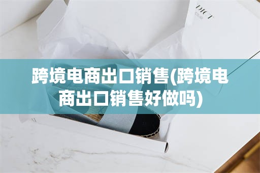 跨境电商出口销售(跨境电商出口销售好做吗)