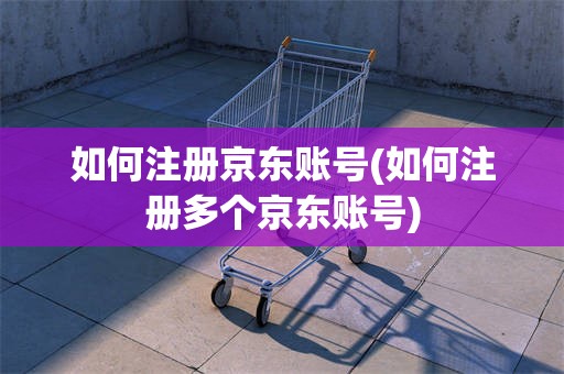 如何注册京东账号(如何注册多个京东账号)