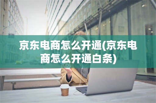京东电商怎么开通(京东电商怎么开通白条)