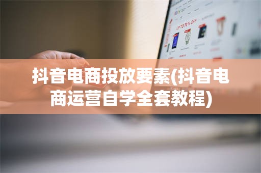 抖音电商投放要素(抖音电商运营自学全套教程)