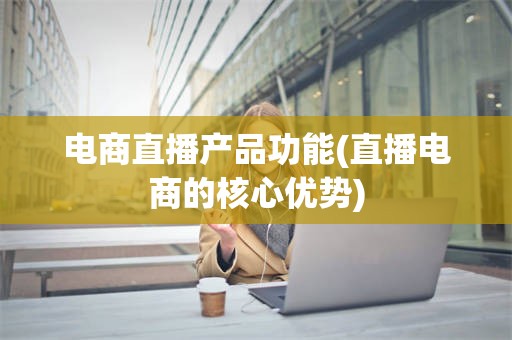 电商直播产品功能(直播电商的核心优势)