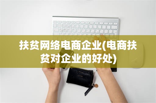 扶贫网络电商企业(电商扶贫对企业的好处)