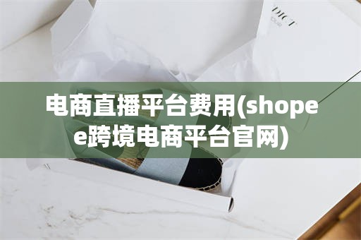 电商直播平台费用(shopee跨境电商平台官网)