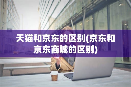 天猫和京东的区别(京东和京东商城的区别)