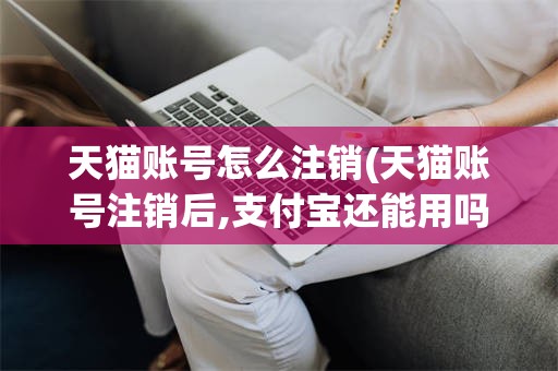 天猫账号怎么注销(天猫账号注销后,支付宝还能用吗)