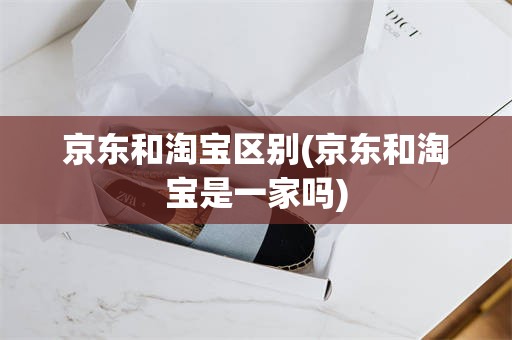 京东和淘宝区别(京东和淘宝是一家吗)
