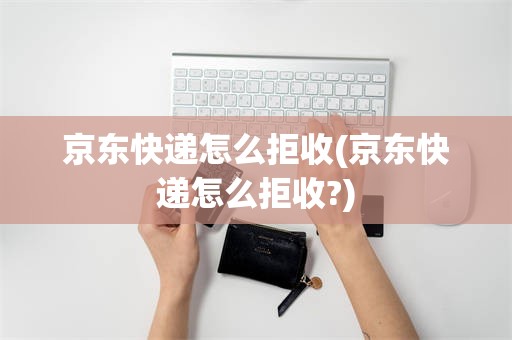 京东快递怎么拒收(京东快递怎么拒收?)