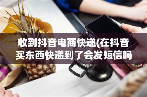 收到抖音电商快递(在抖音买东西快递到了会发短信吗?)