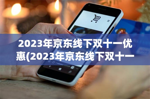2023年京东线下双十一优惠(2023年京东线下双十一优惠活动)