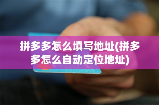 拼多多怎么填写地址(拼多多怎么自动定位地址)