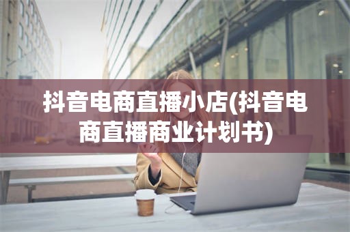 抖音电商直播小店(抖音电商直播商业计划书)