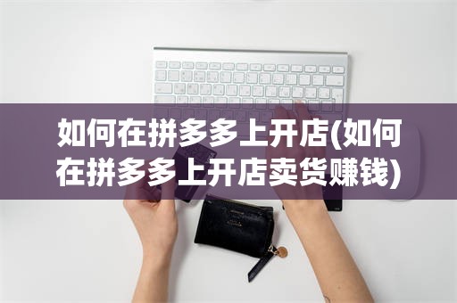 如何在拼多多上开店(如何在拼多多上开店卖货赚钱)