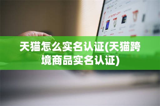 天猫怎么实名认证(天猫跨境商品实名认证)