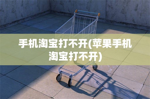手机淘宝打不开(苹果手机淘宝打不开)