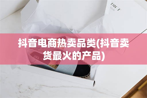 抖音电商热卖品类(抖音卖货最火的产品)